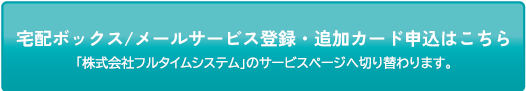 宅配ボックス/メールサービス登録・追加カード申込はこちら※「株式会社フルタイム」のサービスページへ切り替わります。
